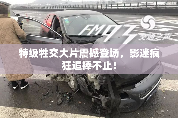 特级牲交大片震撼登场，影迷疯狂追捧不止！