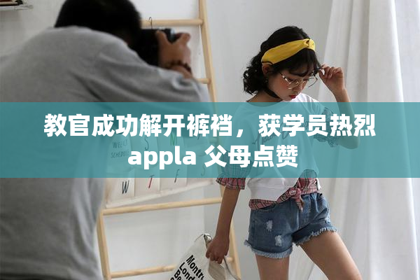 教官成功解开裤裆，获学员热烈 appla 父母点赞
