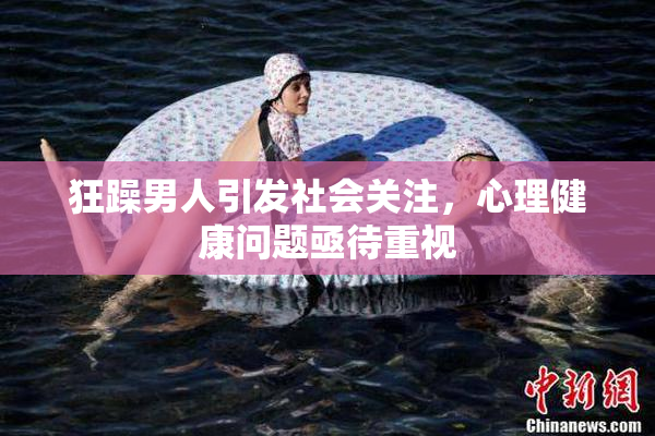 狂躁男人引发社会关注，心理健康问题亟待重视