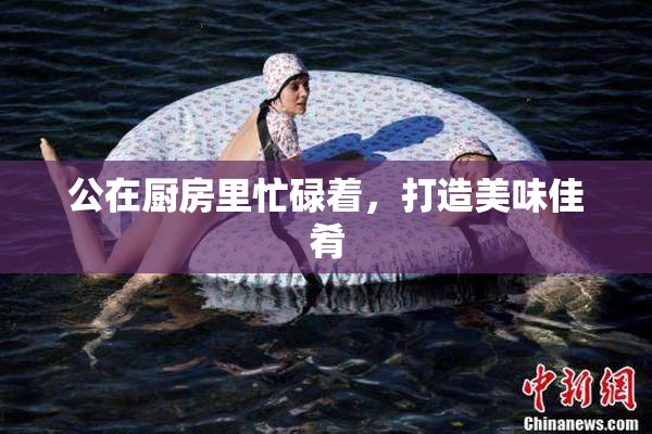公在厨房里忙碌着，打造美味佳肴