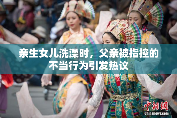 亲生女儿洗澡时，父亲被指控的不当行为引发热议
