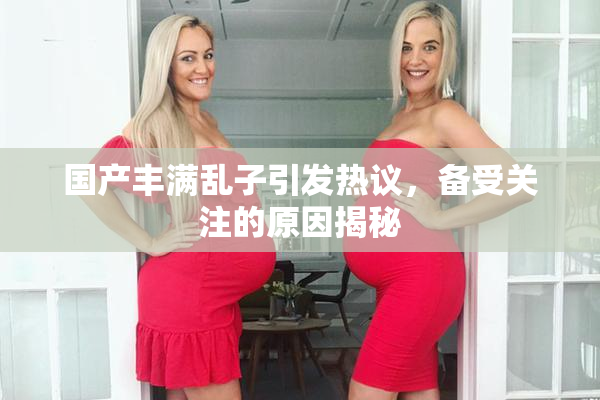 国产丰满乱子引发热议，备受关注的原因揭秘