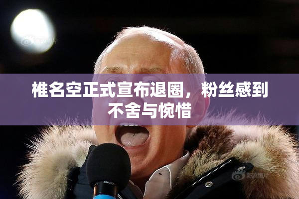 椎名空正式宣布退圈，粉丝感到不舍与惋惜