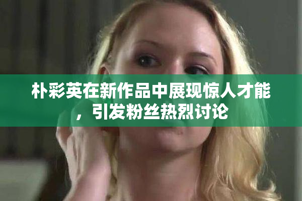 朴彩英在新作品中展现惊人才能，引发粉丝热烈讨论