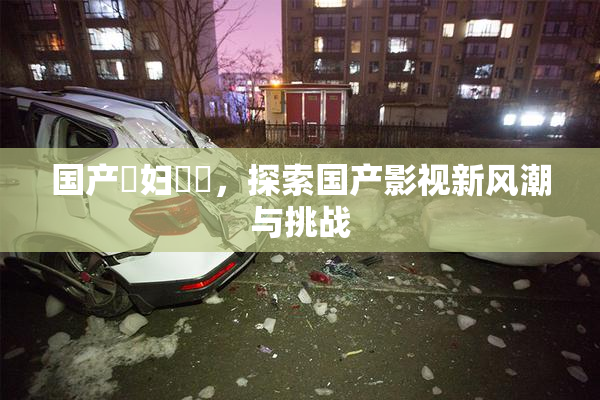 国产婬妇❌‌，探索国产影视新风潮与挑战