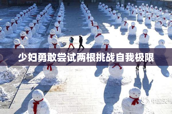 少妇勇敢尝试两根挑战自我极限