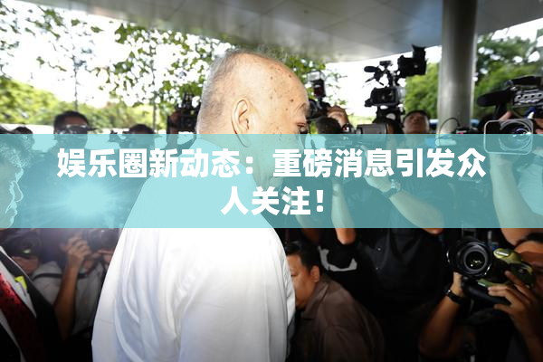 娱乐圈新动态：重磅消息引发众人关注！