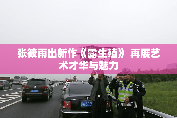 张筱雨出新作《露生殖》 再展艺术才华与魅力