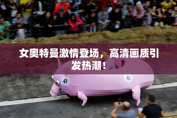 女奥特曼激情登场，高清画质引发热潮！