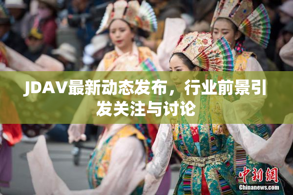 JDAV最新动态发布，行业前景引发关注与讨论