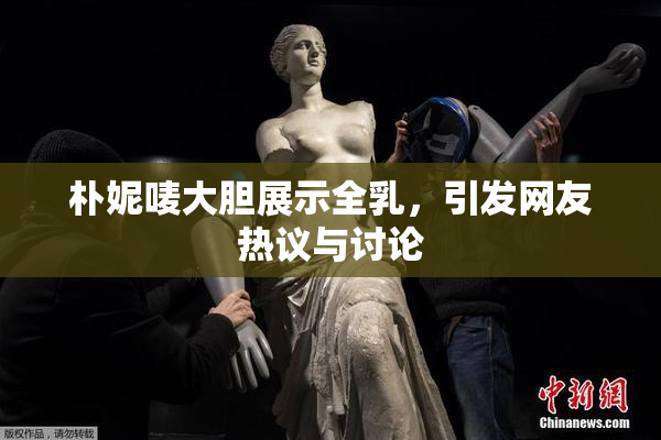 朴妮唛大胆展示全乳，引发网友热议与讨论