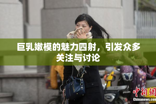 巨乳嫩模的魅力四射，引发众多关注与讨论