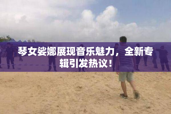 琴女娑娜展现音乐魅力，全新专辑引发热议！