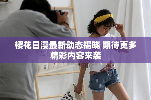 樱花日漫最新动态揭晓 期待更多精彩内容来袭