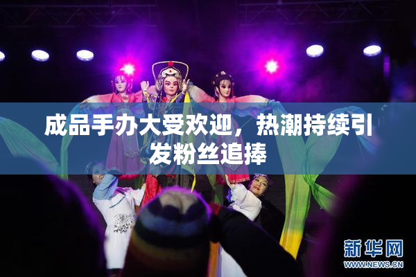 成品手办大受欢迎，热潮持续引发粉丝追捧