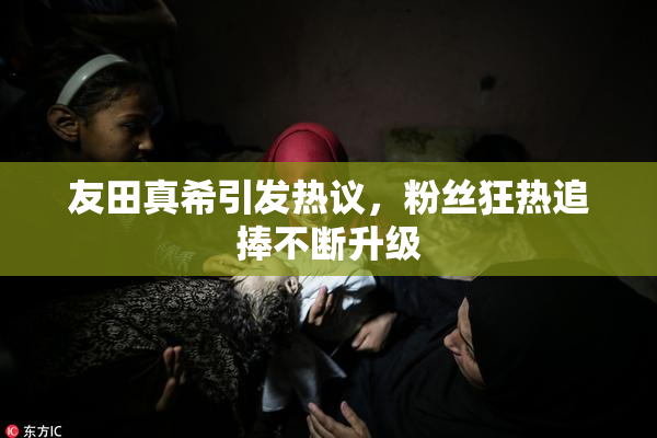 友田真希引发热议，粉丝狂热追捧不断升级