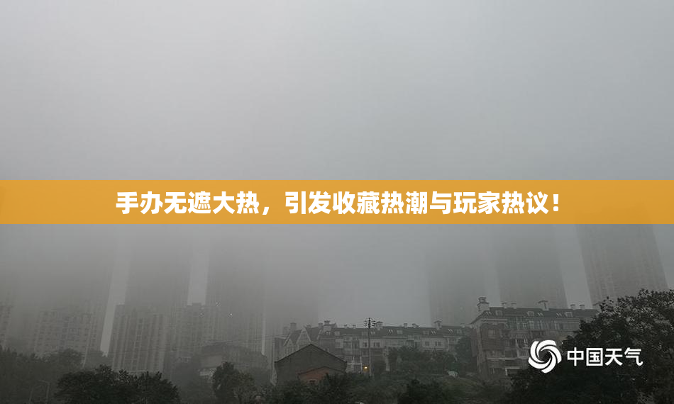 手办无遮大热，引发收藏热潮与玩家热议！