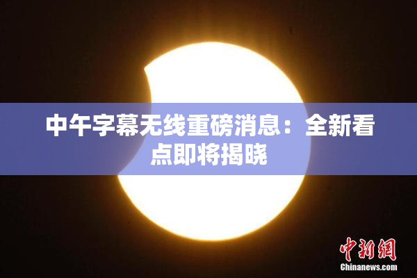 中午字幕无线重磅消息：全新看点即将揭晓