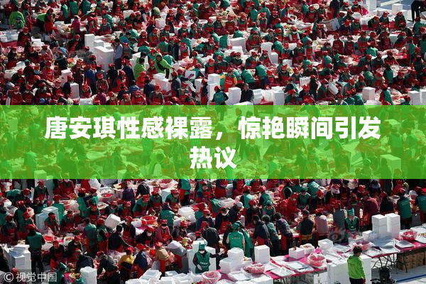 唐安琪性感裸露，惊艳瞬间引发热议