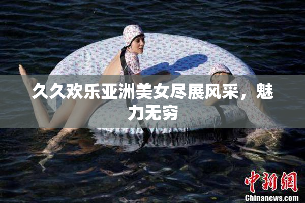 久久欢乐亚洲美女尽展风采，魅力无穷