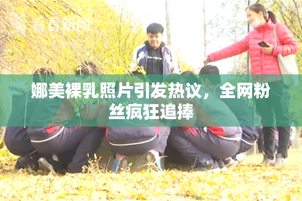 娜美裸乳照片引发热议，全网粉丝疯狂追捧