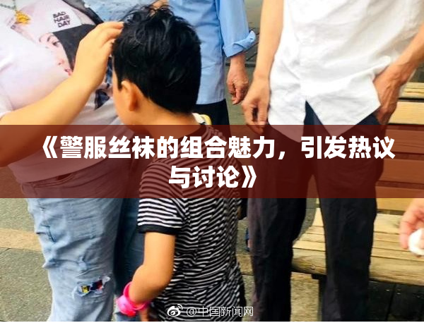 《警服丝袜的组合魅力，引发热议与讨论》