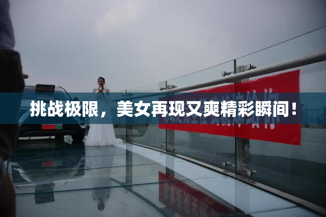 挑战极限，美女再现又爽精彩瞬间！