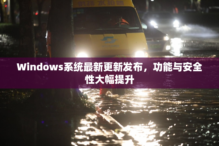 Windows系统最新更新发布，功能与安全性大幅提升