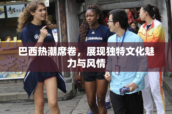 巴西热潮席卷，展现独特文化魅力与风情