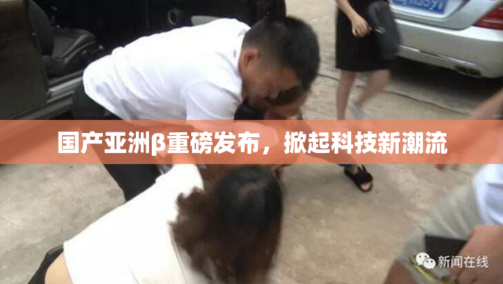 国产亚洲β重磅发布，掀起科技新潮流