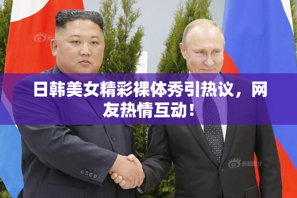 日韩美女精彩裸体秀引热议，网友热情互动！