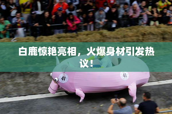 白鹿惊艳亮相，火爆身材引发热议！