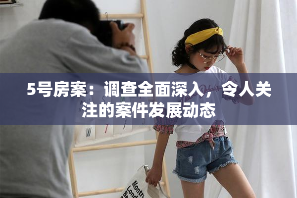 5号房案：调查全面深入，令人关注的案件发展动态
