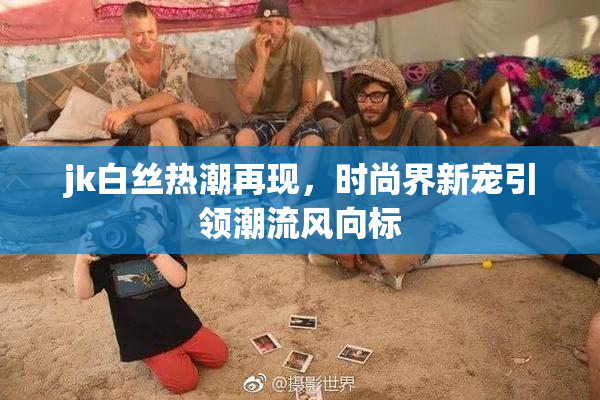 jk白丝热潮再现，时尚界新宠引领潮流风向标