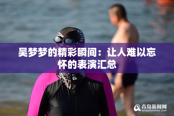 吴梦梦的精彩瞬间：让人难以忘怀的表演汇总