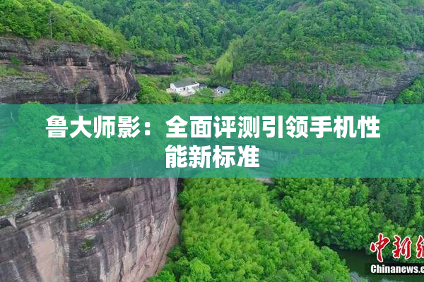 鲁大师影：全面评测引领手机性能新标准