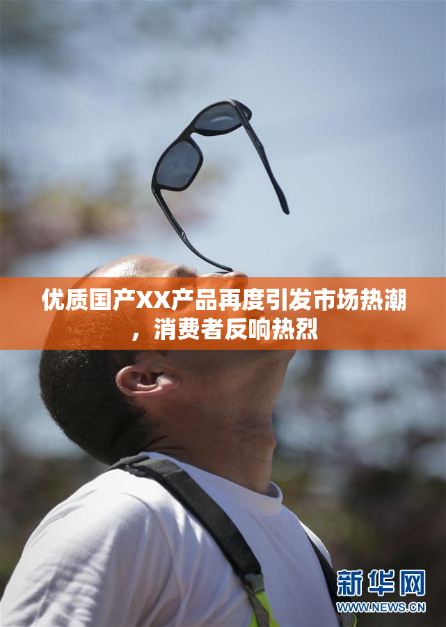 优质国产XX产品再度引发市场热潮，消费者反响热烈