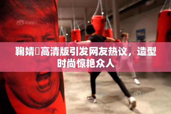 鞠婧祎高清版引发网友热议，造型时尚惊艳众人