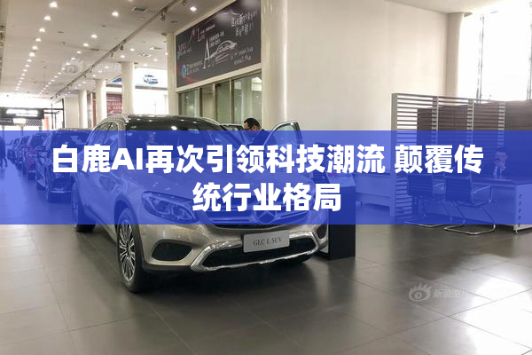 白鹿AI再次引领科技潮流 颠覆传统行业格局