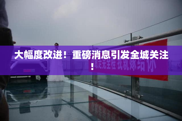 大幅度改进！重磅消息引发全城关注！