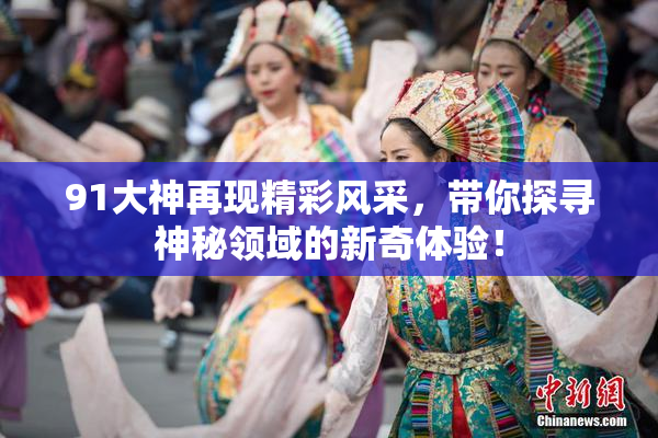 91大神再现精彩风采，带你探寻神秘领域的新奇体验！