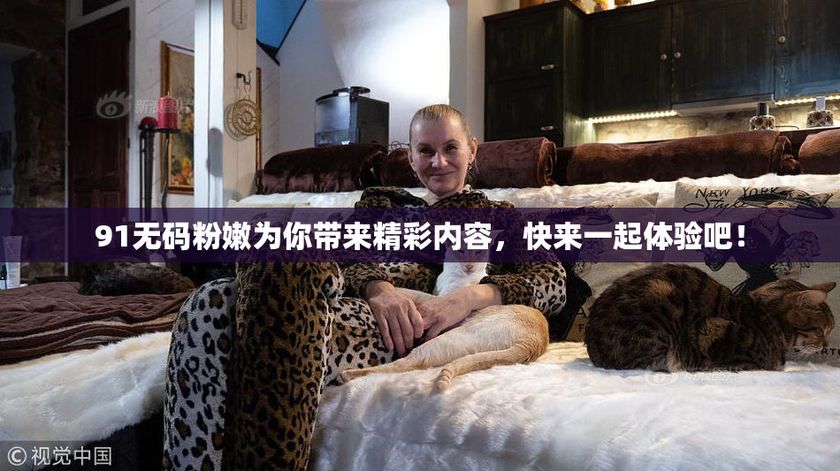 91无码粉嫩为你带来精彩内容，快来一起体验吧！