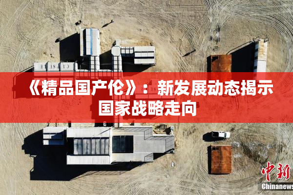 《精品国产伦》：新发展动态揭示国家战略走向