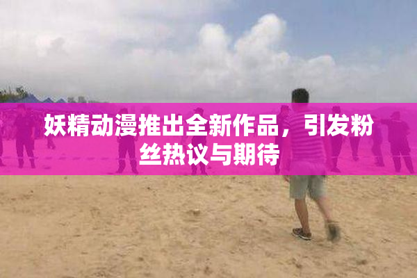 妖精动漫推出全新作品，引发粉丝热议与期待