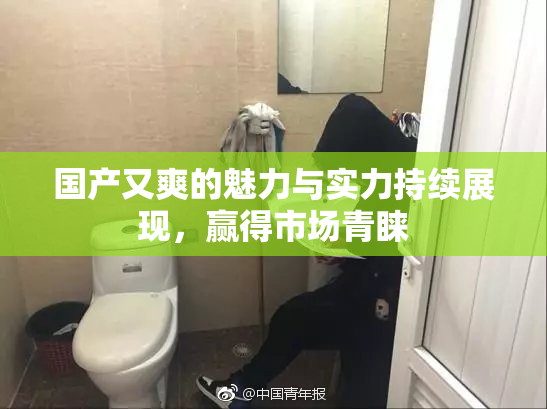 国产又爽的魅力与实力持续展现，赢得市场青睐
