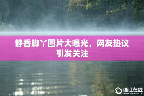 静香脚丫图片大曝光，网友热议引发关注