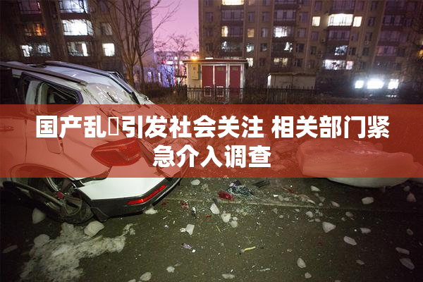 国产乱婬引发社会关注 相关部门紧急介入调查