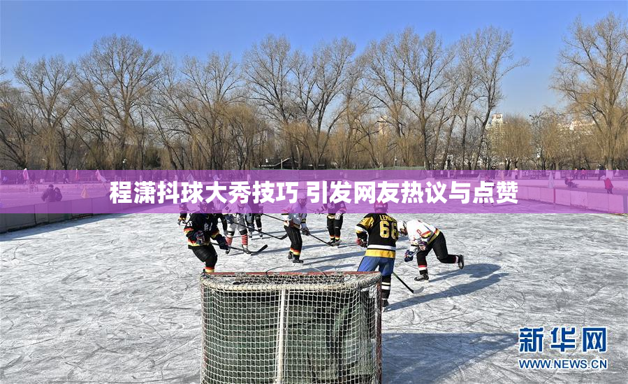 程潇抖球大秀技巧 引发网友热议与点赞
