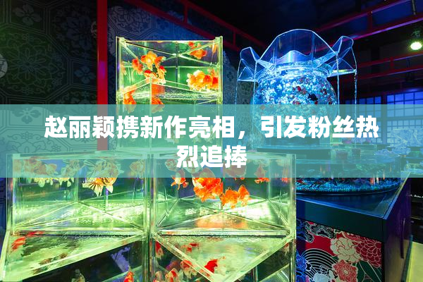赵丽颖携新作亮相，引发粉丝热烈追捧