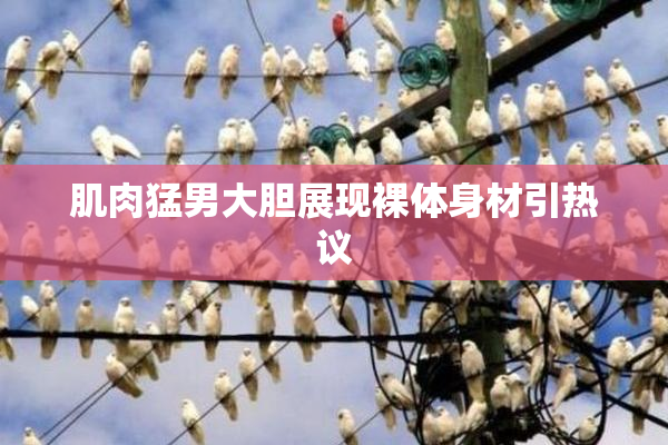 肌肉猛男大胆展现裸体身材引热议